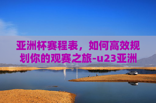 亚洲杯赛程表，如何高效规划你的观赛之旅-u23亚洲杯赛程表