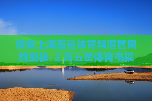 探索上海五星体育频道官网的奥秘-上海五星体育电视直播