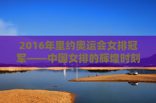 2016年里约奥运会女排冠军——中国女排的辉煌时刻-2016年里约奥运会女排冠军是谁