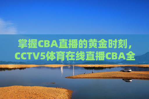 掌握CBA直播的黄金时刻，CCTV5体育在线直播CBA全攻略-cctv5体育在线直播观看