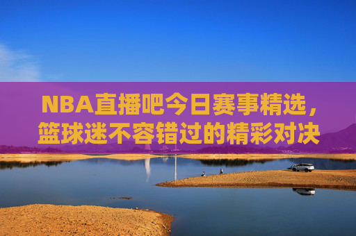 NBA直播吧今日赛事精选，篮球迷不容错过的精彩对决-nba直播吧今天比赛结果
