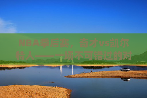 NBA季后赛，奇才vs凯尔特人——一场不可错过的对决-奇才vs凯尔特人.6.S.Tjh7ns8H9.top
