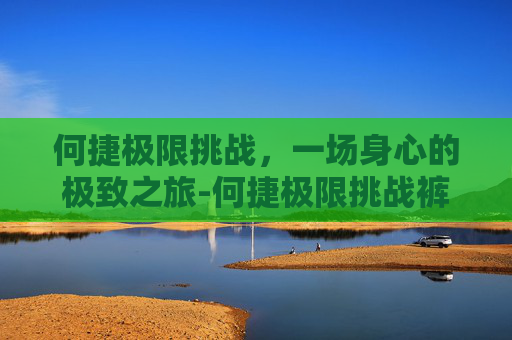 何捷极限挑战，一场身心的极致之旅-何捷极限挑战裤子