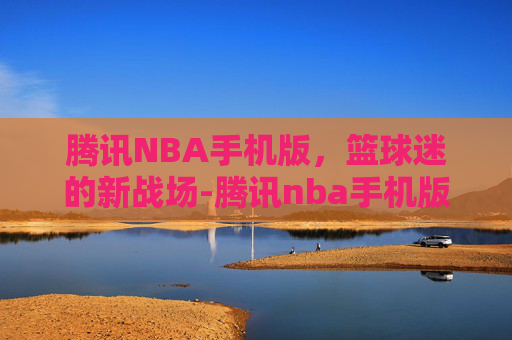 腾讯NBA手机版，篮球迷的新战场-腾讯nba手机版排名