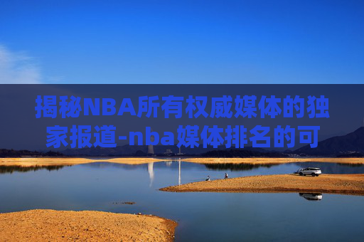 揭秘NBA所有权威媒体的独家报道-nba媒体排名的可信度高吗