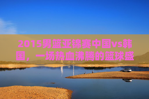 2015男篮亚锦赛中国vs韩国，一场热血沸腾的篮球盛宴-2015男篮亚锦赛中国vs韩国详细篮球技术表