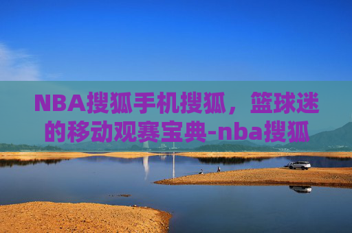 NBA搜狐手机搜狐，篮球迷的移动观赛宝典-nba搜狐官方