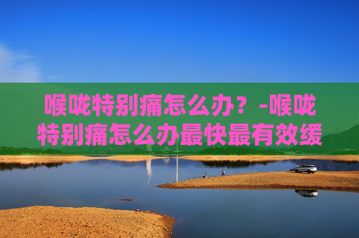 喉咙特别痛怎么办？-喉咙特别痛怎么办最快最有效缓解