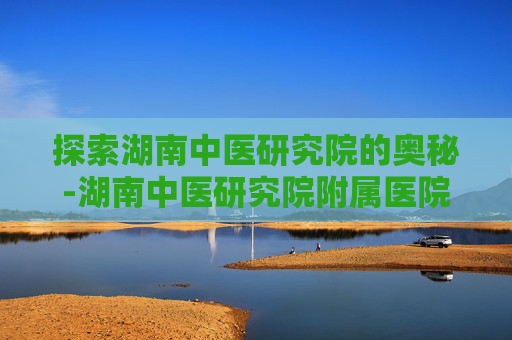 探索湖南中医研究院的奥秘-湖南中医研究院附属医院