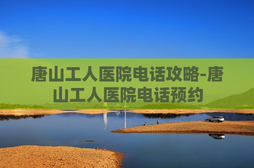 唐山工人医院电话攻略-唐山工人医院电话预约