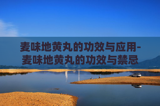 麦味地黄丸的功效与应用-麦味地黄丸的功效与禁忌