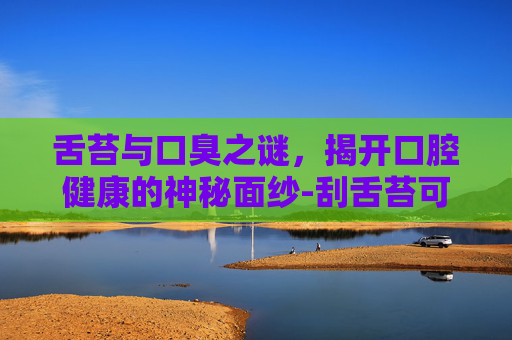 舌苔与口臭之谜，揭开口腔健康的神秘面纱-刮舌苔可以去口臭吗