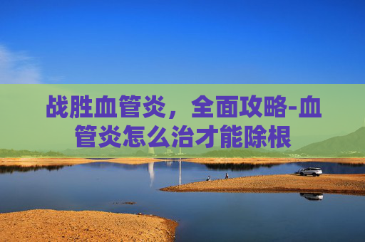 战胜血管炎，全面攻略-血管炎怎么治才能除根