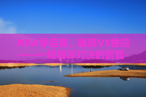 NBA季后赛，雄鹿VS快船——一场精彩对决的前瞻-雄鹿vs快船比分预测