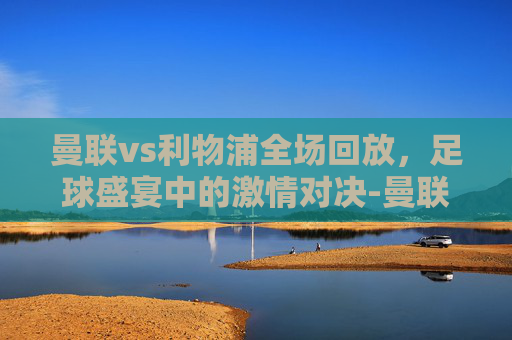 曼联vs利物浦全场回放，足球盛宴中的激情对决-曼联vs利物浦全场回放直播