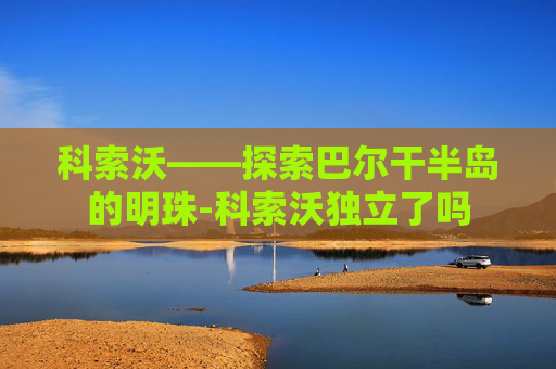 科索沃——探索巴尔干半岛的明珠-科索沃独立了吗