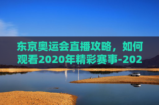 东京奥运会直播攻略，如何观看2020年精彩赛事-2020东京奥运会直播回放完整版