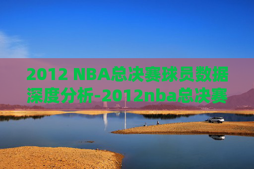 2012 NBA总决赛球员数据深度分析-2012nba总决赛数据统计