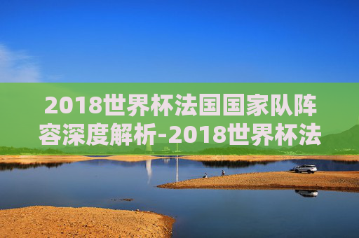 2018世界杯法国国家队阵容深度解析-2018世界杯法国队成员