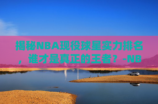 揭秘NBA现役球星实力排名，谁才是真正的王者？-NBA现役球星实力排名