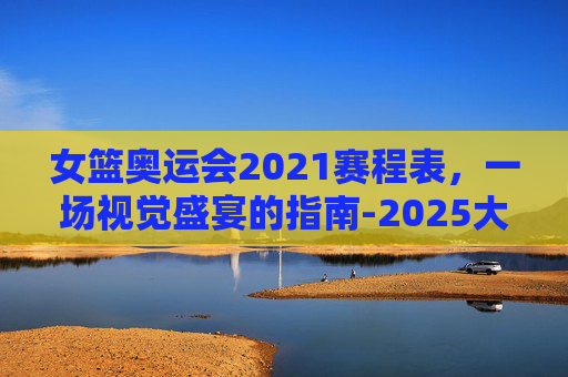女篮奥运会2021赛程表，一场视觉盛宴的指南-2025大运会女篮赛程表
