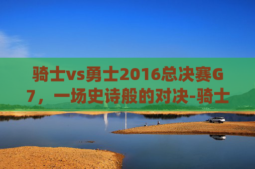 骑士vs勇士2016总决赛G7，一场史诗般的对决-骑士vs勇士2016总决赛g7高清