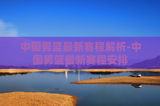 中国男篮最新赛程解析-中国男篮最新赛程安排