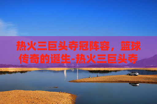 热火三巨头夺冠阵容，篮球传奇的诞生-热火三巨头夺冠阵容名单