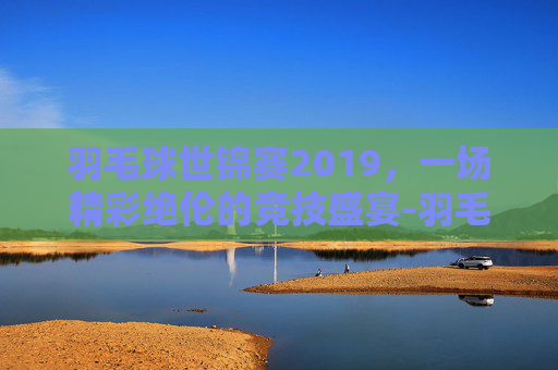 羽毛球世锦赛2019，一场精彩绝伦的竞技盛宴-羽毛球世锦赛2019冠军