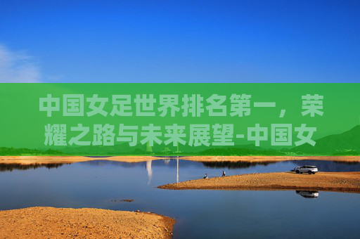 中国女足世界排名第一，荣耀之路与未来展望-中国女足世界排名第一是谁