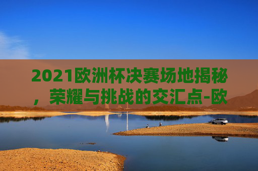 2021欧洲杯决赛场地揭秘，荣耀与挑战的交汇点-欧洲杯决赛全场回放