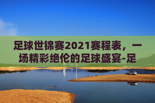 足球世锦赛2021赛程表，一场精彩绝伦的足球盛宴-足球世锦赛2021赛程表图片