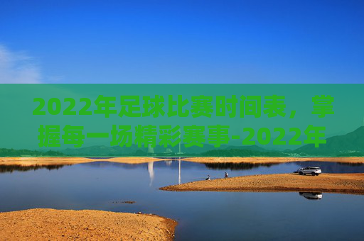 2022年足球比赛时间表，掌握每一场精彩赛事-2022年足球比赛时间表格