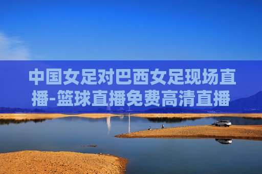 中国女足对巴西女足现场直播-篮球直播免费高清直播