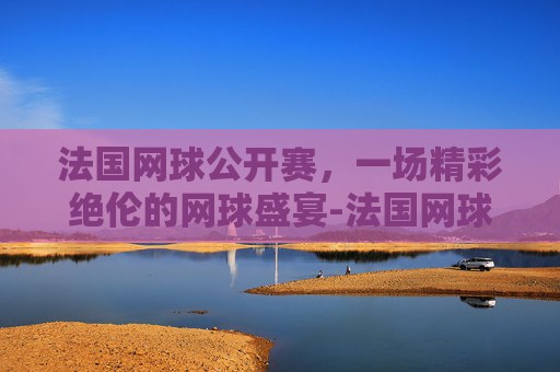 法国网球公开赛，一场精彩绝伦的网球盛宴-法国网球公开赛赛程