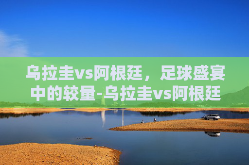 乌拉圭vs阿根廷，足球盛宴中的较量-乌拉圭vs阿根廷首发