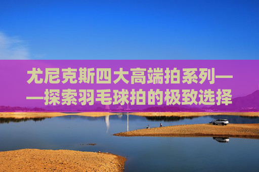 尤尼克斯四大高端拍系列——探索羽毛球拍的极致选择-尤尼克斯值得入手的高端拍