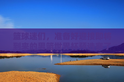 篮球迷们，准备好迎接即将到来的男篮世界杯预选赛了吗？这不仅是一次对各国球队实力的考验，也是球迷们翘首以待的盛事。那么，如何高效地规划你的观赛之旅呢？让我们一起来看看赛程时间安排和一些实用的观赛技巧。-男篮世界杯预选赛赛程时间表