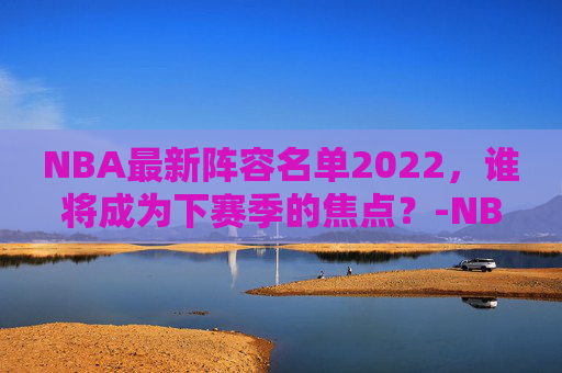 NBA最新阵容名单2022，谁将成为下赛季的焦点？-NBA最新阵容名单及球员数据