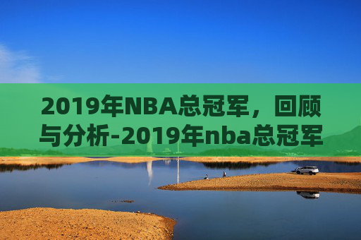 2019年NBA总冠军，回顾与分析-2019年nba总冠军的获得球队是