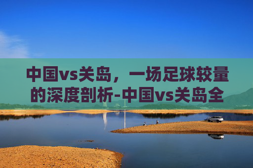 中国vs关岛，一场足球较量的深度剖析-中国vs关岛全场回放