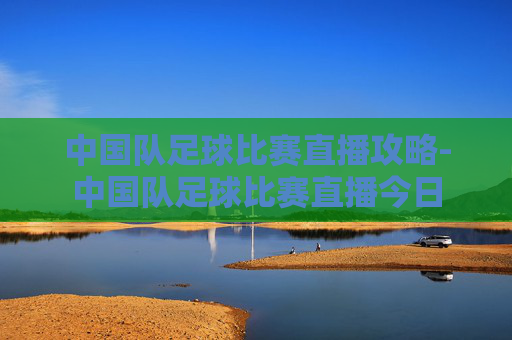 中国队足球比赛直播攻略-中国队足球比赛直播今日