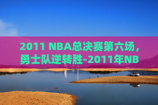 2011 NBA总决赛第六场，勇士队逆转胜-2011年NBA总决赛第六场回放