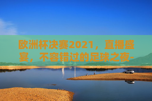 欧洲杯决赛2021，直播盛宴，不容错过的足球之夜-欧洲杯决赛2021决赛直播时间