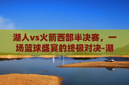 湖人vs火箭西部半决赛，一场篮球盛宴的终极对决-湖人vs火箭西部半决赛直播