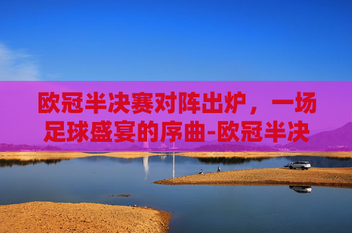 欧冠半决赛对阵出炉，一场足球盛宴的序曲-欧冠半决赛对阵出炉阿森纳