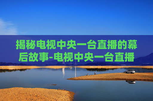 揭秘电视中央一台直播的幕后故事-电视中央一台直播越兵在线观阅