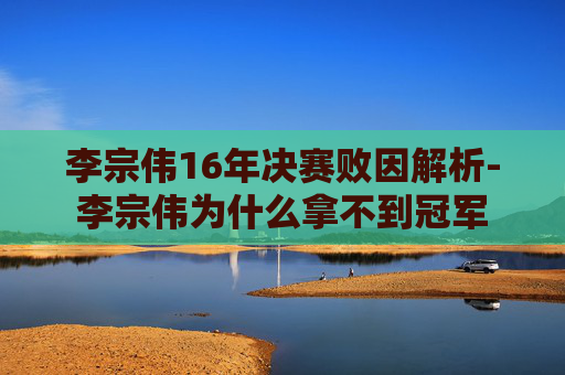 李宗伟16年决赛败因解析-李宗伟为什么拿不到冠军