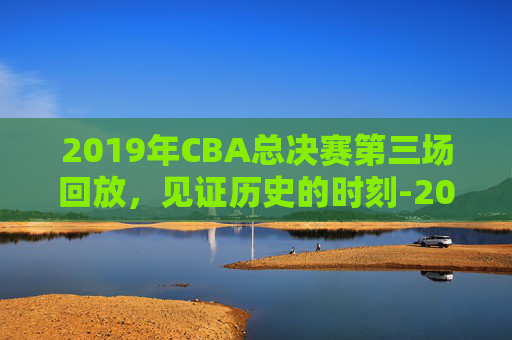 2019年CBA总决赛第三场回放，见证历史的时刻-2019年cba总决赛赛程时间表