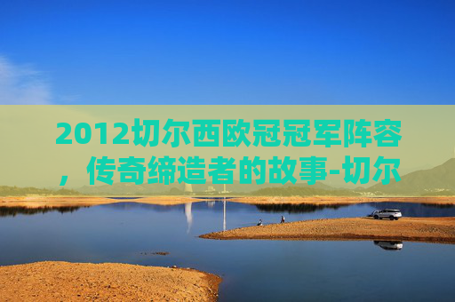 2012切尔西欧冠冠军阵容，传奇缔造者的故事-切尔西欧冠冠军阵容名单
